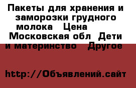 Пакеты для хранения и заморозки грудного молока › Цена ­ 600 - Московская обл. Дети и материнство » Другое   